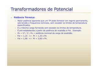 Transformadores de Potencial
 Potência Térmica:
 Maior potência aparente que um TP pode fornecer em regime permanente,
sob tensão e frequencia nominais, sem exceder os limites de temperatura
especificados.
É É a máxima carga fornecida sem exceder os limites de temperatura.
 É pré-estabelecida a partir da potência de exatidão e Fst. Exemplo:
 Pn = V² / Z ; Pn = potência nominal da carga de exatidão.
 Fst = 1,15 => Pt = 1,33 x Pn
 Fst = 1,90 => Pt = 3,60 x Pn.
 
