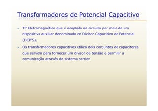 Transformadores de Potencial Capacitivo
 TP Eletromagnético que é acoplado ao circuito por meio de um
p
dispositivo auxiliar denominado de Divisor Capacitivo de Potencial
(DCP'S).
 Os transformadores capacitivos utiliza dois conjuntos de capacitores
que servem para fornecer um divisor de tensão e permitir a
comunicação através do sistema carrier.
 