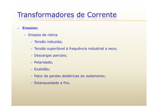 Transformadores de Corrente
 Ensaios:
 Ensaios de rotina
 Tensão induzida;Tensão induzida;
 Tensão suportável à frequência industrial a seco;
 Descargas parciais; Descargas parciais;
 Polaridade;
E tidã Exatidão;
 Fator de perdas dielétricas do isolamento;
 Estanqueidade a frio.
 