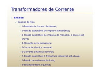 Transformadores de Corrente
 Ensaios:
 Ensaios de Tipo
 1-Resistência dos enrolamentos;1 Resistência dos enrolamentos;
 2-Tensão suportável de impulso atmosférico;
 3-Tensão suportável de impulso de manobra a seco e sob 3-Tensão suportável de impulso de manobra, a seco e sob
chuva;
 4 Elevação de temperatura; 4-Elevação de temperatura;
 5-Corrente térmica nominal;
d â l 6-Corrente dinâmica nominal;
 7-Tensão suportável à frequência industrial sob chuva;
 2-Tensão de radiointerferência;
 3-Estanqueidade a quente;
 