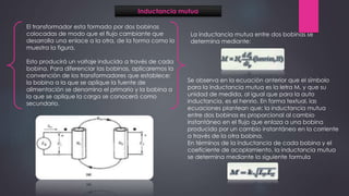 Inductancia mutua
El transformador esta formado por dos bobinas
colocadas de modo que el flujo cambiante que
desarrolla una enlace a la otra, de la forma como lo
muestra la figura.
Esto producirá un voltaje inducido a través de cada
bobina. Para diferenciar las bobinas, aplicaremos la
convención de los transformadores que establece:
la bobina a la que se aplique la fuente de
alimentación se denomina el primario y la bobina a
la que se aplique la carga se conocerá como
secundario.
Se observa en la ecuación anterior que el símbolo
para la inductancia mutua es la letra M, y que su
unidad de medida, al igual que para la auto
inductancia, es el henrio. En forma textual, las
ecuaciones plantean que: la inductancia mutua
entre dos bobinas es proporcional al cambio
instantáneo en el flujo que enlaza a una bobina
producido por un cambio instantáneo en la corriente
a través de la otra bobina.
En términos de la inductancia de cada bobina y el
coeficiente de acoplamiento, la inductancia mutua
se determina mediante la siguiente formula
La inductancia mutua entre dos bobinas se
determina mediante:
 