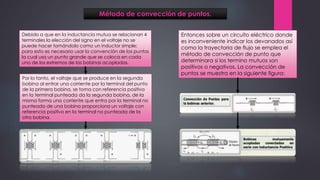 Método de convección de puntos.
Debido a que en la inductancia mutua se relacionan 4
terminales la elección del signo en el voltaje no se
puede hacer tomándolo como un inductor simple;
para esto es necesario usar la convención de los puntos
la cual usa un punto grande que se coloca en cada
uno de los extremos de las bobinas acopladas.
Entonces sobre un circuito eléctrico donde
es inconveniente indicar los devanados así
como la trayectoria de flujo se emplea el
método de convección de punto que
determinara si los termino mutuos son
positivos o negativos. La convección de
puntos se muestra en la siguiente figura:
Por lo tanto, el voltaje que se produce en la segunda
bobina al entrar una corriente por la terminal del punto
de la primera bobina, se toma con referencia positiva
en la terminal punteada da la segunda bobina, de la
misma forma una corriente que entra por la terminal no
punteada de una bobina proporciona un voltaje con
referencia positivo en la terminal no punteada de la
otra bobina.
 