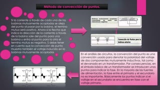 Método de convección de puntos.
Si la corriente a través de cada una de las
bobinas mutuamente acopladas se aleja
del punto al pasar por la bobina, el termino
mutuo será positivo. Ahora si la flecha que
indica la dirección de la corriente a través
de la bobina sale del punto para una
bobina u entra al punto para la otra el
termino mutuo es negativo. S debe tener
en cuenta que la convección de punto
muestra también el voltaje inducido en la
bobinas mutuamente acopladas
En el análisis de circuitos, la convención del punto es una
convención usada para denotar la polaridad del voltaje
de dos componentes mutuamente inductivos, tal como
el devanado en un transformador. Por consecuencias, en
el símbolo básico de un transformador se introducen unos
puntos para indicar la fase. En la mayoría de las fuentes
de alimentación, la fase entre el primario y el secundario
no es importante. Básicamente los puntos indican si el
voltaje en el secundario se encuentra en fase con el
voltaje primario.
 