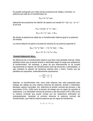 Es posible averiguarlo por medio de las ecuaciones de voltaje y corriente. La
potencia que sale de un transformador es:
Psal = VS *IS* cos
Aplicando las ecuaciones de relación de espiras nos resulta Vs = Vp / a y Is = a *
Ip así que
Psal = (VP/a) * a * IP * cos
Psal = VP * IP * cos ent
De donde, la potencia de salida de un transformador ideal es igual a su potencia
de entrada.
La misma relación se aplica a la potencia reactiva Q y la potencia aparente S.
Qent = VP *IP *sen = VS *IS *sen = Qsal
Sent = VP *IP = VS *IS = Ssal
TRANSFORMADOR REAL:
Se diferencia de un transformador ideal en que tiene unas pérdidas internas. Estas
pérdidas hacen que se pierda tensión e intensidad según la carga que apliquemos
al transformador. Sin embargo, a pesar de que externamente no se cumpla
rigurosamente la relación de transformación para las tensiones e intensidades, sí
que mantiene la relación de tensiones internas (fem y fcem). Puesto que las
pérdidas son pequeñas, matemáticamente expresamos:
Además, un transformador real, como toda máquina real, está preparada para
trabajar por debajo de unos valores máximos de potencia, tensión e intensidad,
llamados valores nominales. Así, definimos la tensión nominal del primario y del
secundario (V1N y V2N) como la tensión de trabajo que es capaz de soportar el
aislamiento, y la intensidad nominal de primario y del secundario (I1N y I2N) como
la máxima corriente que puede circular por los respectivos bobinados sin
sobrecalentarse. Asociado al primario tenemos la potencia nominal del
transformador, que mide la máxima potencia que es capaz de transformar.
 