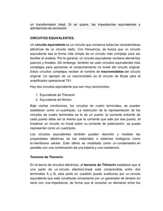 un transformador ideal. Si se quiere, las impedancias equivalentes y
admitancias de excitación
CIRCUITOS EQUIVALENTES.
Un circuito equivalente es un circuito que conserva todas las características
eléctricas de un circuito dado. Con frecuencia, se busca que un circuito
equivalente sea la forma más simple de un circuito más complejo para así
facilitar el análisis. Por lo general, un circuito equivalente contiene elementos
pasivos y lineales. Sin embargo, también se usan circuitos equivalentes más
complejos para aproximar el comportamiento no lineal del circuito original.
Estos circuitos complejos reciben el nombre de macromodelos del circuito
original. Un ejemplo de un macromodelo es el circuito de Boyle para el
amplificador operacional 741.
Hay dos circuitos equivalente que son muy reconocidos:
1. Equivalente de Thévenin
2. Equivalente de Norton
Bajo ciertas condiciones, los circuitos de cuatro terminales, se pueden
establecer como un cuadripolo. La restricción de la representación de los
circuitos de cuatro terminales es la de un puerto: la corriente entrante de
cada puerto debe ser la misma que la corriente que sale por ese puerto. Al
linealizar un circuito no lineal sobre su corriente de polarización, se puede
representar como un cuadripolo.
Los circuitos equivalentes también pueden describir y modelar las
propiedades eléctricas de los materiales o sistemas biológicos como
la membrana celular. Este último es modelado como un condensador en
paralelo con una combinación de una batería y una resistencia.
Teorema de Thevenin
En la teoría de circuitos eléctricos, el teorema de Thévenin establece que si
una parte de un circuito eléctrico lineal está comprendida entre dos
terminales A y B, esta parte en cuestión puede sustituirse por un circuito
equivalente que esté constituido únicamente por un generador de tensión en
serie con una impedancia, de forma que al conectar un elemento entre los
 