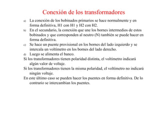 Conexión de los transformadores
a) La conexión de los bobinados primarios se hace normalmente y en
forma definitiva, H1 con H1 y H2 con H2.
b) En el secundario, la conexión que une los bornes intermedios de estos
bobinados y que corresponden al neutro (N) también se puede hacer en
forma definitiva.
c) Se hace un puente provisional en los bornes del lado izquierdo y se
intercala un voltímetro en los bornes del lado derecho.
d) Luego se alimenta el banco.
Si los transformadores tienen polaridad distinta, el voltímetro indicará
algún valor de voltaje.
Si los transformadores tienen la misma polaridad, el voltímetro no indicará
ningún voltaje.
En este último caso se pueden hacer los puentes en forma definitiva. De lo
contrario se intercambian los puentes.
 