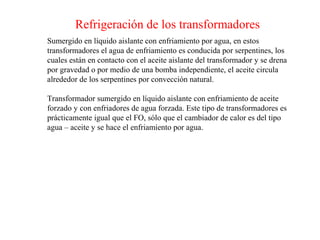 Refrigeración de los transformadores
Sumergido en líquido aislante con enfriamiento por agua, en estos
transformadores el agua de enfriamiento es conducida por serpentines, los
cuales están en contacto con el aceite aislante del transformador y se drena
por gravedad o por medio de una bomba independiente, el aceite circula
alrededor de los serpentines por convección natural.
Transformador sumergido en líquido aislante con enfriamiento de aceite
forzado y con enfriadores de agua forzada. Este tipo de transformadores es
prácticamente igual que el FO, sólo que el cambiador de calor es del tipo
agua – aceite y se hace el enfriamiento por agua.
 