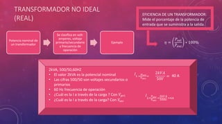 TRANSFORMADOR NO IDEAL
(REAL)
Potencia nominal de
un transformador
Se clasifica en volt-
amperes, voltaje
primario/secundario
y frecuencia de
operación
Ejemplo
2kVA, 500/50,60HZ
• El valor 2kVA es la potencial nominal
• Las cifras 500/50 son voltajes secundarios o
primarios
• 60 Hz frecuencia de operación
• ¿Cuál es la I a través de la carga ? Con 𝑉𝑝𝑟𝑖
• ¿Cuál es la I a través de la carga? Con 𝑉𝑠𝑒𝑐
𝐼 𝐿 =
𝑝 𝑠𝑒𝑐
𝑉𝑠𝑒𝑐
=
2𝑘𝑉𝐴
50𝑉
= 40 A
𝐼
𝐿=
𝑃𝑠𝑒𝑐
𝑉𝑠𝑒𝑐
=
2𝑘𝑉𝐴
500𝑣 =4𝐴
EFICIENCIA DE UN TRANSFORMADOR:
Mide el porcentaje de la potencia de
entrada que se suministra a la salida.
𝜂 =
𝑃𝑠𝑎𝑙
𝑃𝑒𝑛𝑡
∗ 100%
 