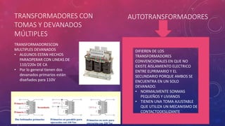 TRANSFORMADORES CON
TOMAS Y DEVANADOS
MÚLTIPLES
TRANSFORMADORESCON
MULTIPLES DEVANADOS
• ALGUNOS ESTAN HECHOS
PARAOPERAR CON LINEAS DE
110/220v DE CA
• Por lo general tienen dos
devanados primarios están
diseñados para 110V
AUTOTRANSFORMADORES
DIFIEREN DE LOS
TRANSFORMADORES
CONVENCIONALES EN QUE NO
EXISTE AISLAMIENTO ELECTRICO
ENTRE ELPRIMARIO Y EL
SECUNDARIO PORQUE AMBOS SE
ENCUENTRA EN UN SOLO
DEVANADO.
• NORMALMENTE SONMAS
PEQUEÑOS Y LIVIANOS
• TIENEN UNA TOMA AJUSTABLE
QUE UTILIZA UN MECANISMO DE
CONTACTODESLIZANTE
 