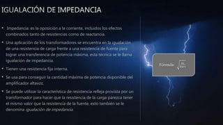 • Impedancia: es la oposición a la corriente, incluidos los efectos
combinados tanto de resistencias como de reactancia.
• Una aplicación de los transformadores se encuentra en la igualación
de una resistencia de carga frente a una resistencia de fuente para
lograr una transferencia de potencia máxima, esta técnica se le llama
igualación de impedancia.
• Tienen una resistencia fija interna.
• Se usa para conseguir la cantidad máxima de potencia disponible del
amplificador altavoz.
• Se puede utilizar la característica de resistencia refleja provista por un
transformador para hacer que la resistencia de la carga parezca tener
el mismo valor que la resistencia de la fuente, esto también se le
denomina igualación de impedancia.
Fórmula: 𝑅𝐿
𝑅𝑝𝑟𝑖
 