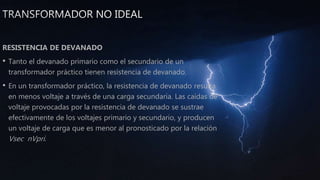 RESISTENCIA DE DEVANADO
• Tanto el devanado primario como el secundario de un
transformador práctico tienen resistencia de devanado.
• En un transformador práctico, la resistencia de devanado resulta
en menos voltaje a través de una carga secundaria. Las caídas de
voltaje provocadas por la resistencia de devanado se sustrae
efectivamente de los voltajes primario y secundario, y producen
un voltaje de carga que es menor al pronosticado por la relación
Vsec nVpri.
 