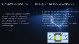 RELACIÓN DE VUELTAS DIRECCION DE LOS DEVANADOS
• La relación de vueltas (n) se define
como la relación del número de
vueltas que hay en el devanado
secundario (Nsec) al número de
vueltas presentes en el devanado
primario (Npri).
n =
𝑁𝑠𝑒𝑐
𝑁𝑝𝑟𝑖
• El sentido de los devanados determina la
polaridad del voltaje a través delo
devanado secundario con respecto al
voltaje del devanado primario.
• En los símbolos esquemáticos
ocasionales se colocan puntos sobre las
fases para señalar polaridades.
 