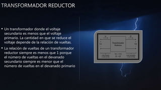 • Un transformador donde el voltaje
secundario es menos que el voltaje
primario. La cantidad en que se reduce el
voltaje depende de la relación de vueltas.
• La relación de vueltas de un transformador
reductor siempre es menos que 1 porque
el número de vueltas en el devanado
secundario siempre es menor que el
número de vueltas en el devanado primario
 