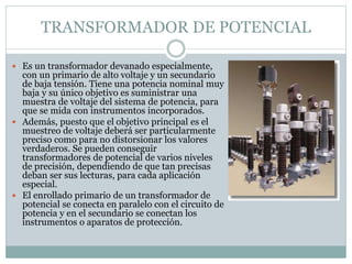 TRANSFORMADOR DE POTENCIAL
 Es un transformador devanado especialmente,
con un primario de alto voltaje y un secundario
de baja tensión. Tiene una potencia nominal muy
baja y su único objetivo es suministrar una
muestra de voltaje del sistema de potencia, para
que se mida con instrumentos incorporados.
 Además, puesto que el objetivo principal es el
muestreo de voltaje deberá ser particularmente
preciso como para no distorsionar los valores
verdaderos. Se pueden conseguir
transformadores de potencial de varios niveles
de precisión, dependiendo de que tan precisas
deban ser sus lecturas, para cada aplicación
especial.
 El enrollado primario de un transformador de
potencial se conecta en paralelo con el circuito de
potencia y en el secundario se conectan los
instrumentos o aparatos de protección.
 