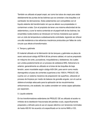 También es utilizado el papel crepé, así como los tubos de crepé para aislar
debidamente las puntas de las bobinas que se conectan a las boquillas o al
cambiador de derivaciones. Estos aislamientos son compatibles con el
líquido aislante del transformador sin que se alteren sus propiedades ni
contaminen a éste. Con el propósito de tener una máxima efectividad de los
aislamientos y curar la resina contenida en el papel kraft de las bobinas, los
ensambles núcleo-bobina se introducen en hornos modulares que operan
con un ciclo de temperatura cuidadosamente controlada, logrando así ofrecer
una alta resistencia a los esfuerzos mecánicos producidos por fallas de corto
circuito que afecte al transformador.
4. Tanque y gabinete
El material utilizado en la fabricación de los tanques y gabinetes es placa de
acero estructural código ASTM-A-36 de primera calidad, el cual es preparado
en máquina de corte, punzadoras, troqueladoras y dobladoras, los cuales
son unidos posteriormente en un proceso de soldadura MIG. Adicional a lo
anterior, generalmente es utilizado en el área de las boquillas de baja
tensión, acero inoxidable según código AISI-304, para servir como medio
diamagnético al paso de corrientes superiores a los 1000 A. PROLEC GE,
cuenta con un sistema mecánico de preparación de superficie, utilizando el
proceso de limpieza por medio de balaceo de granalla angular, con el cual se
obtiene el anclaje adecuado para la aplicación de los recubrimientos
anticorrosivos y de acabado, los cuales consisten en varias capas aplicadas
por aspersión.
5. Liquido aislante
En los transformadores estándares de PROLEC GE es utilizado el aceite no
inhibido de la destilación fraccionada del petróleo crudo, específicamente
preparado y refinado para el uso en equipo eléctrico con tensiones nominales
de hasta 400 KV de acuerdo a lo especificado en la norma NMX-J-123.
 