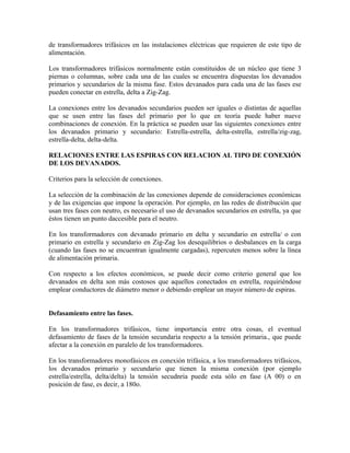 de transformadores trifásicos en las instalaciones eléctricas que requieren de este tipo de
alimentación.
Los transformadores trifásicos normalmente están constituidos de un núcleo que tiene 3
piernas o columnas, sobre cada una de las cuales se encuentra dispuestas los devanados
primarios y secundarios de la misma fase. Estos devanados para cada una de las fases ese
pueden conectar en estrella, delta a Zig-Zag.
La conexiones entre los devanados secundarios pueden ser iguales o distintas de aquellas
que se usen entre las fases del primario por lo que en teoría puede haber nueve
combinaciones de conexión. En la práctica se pueden usar las siguientes conexiones entre
los devanados primario y secundario: Estrella-estrella, delta-estrella, estrella/zig-zag,
estrella-delta, delta-delta.
RELACIONES ENTRE LAS ESPIRAS CON RELACION AL TIPO DE CONEXIÓN
DE LOS DEVANADOS.
Criterios para la selección de conexiones.
La selección de la combinación de las conexiones depende de consideraciones económicas
y de las exigencias que impone la operación. Por ejemplo, en las redes de distribución que
usan tres fases con neutro, es necesario el uso de devanados secundarios en estrella, ya que
éstos tienen un punto daccesible para el neutro.
En los transformadores con devanado primario en delta y secundario en estrella/ o con
primario en estrella y secundario en Zig-Zag los desequilibrios o desbalances en la carga
(cuando las fases no se encuentran igualmente cargadas), repercuten menos sobre la línea
de alimentación primaria.
Con respecto a los efectos económicos, se puede decir como criterio general que los
devanados en delta son más costosos que aquellos conectados en estrella, requiriéndose
emplear conductores de diámetro menor o debiendo emplear un mayor número de espiras.
Defasamiento entre las fases.
En los transformadores trifásicos, tiene importancia entre otra cosas, el eventual
defasamiento de fases de la tensión secundaria respecto a la tensión primaria., que puede
afectar a la conexión en paralelo de los transformadores.
En los transformadores monofásicos en conexión trifásica, a los transformadores trifásicos,
los devanados primario y secundario que tienen la misma conexión (por ejemplo
estrella/estrella, delta/delta) la tensión secudnria puede esta sólo en fase (A 00) o en
posición de fase, es decir, a 180o.
 