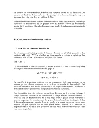 En cambio, los transformadores, trifásicos con conexión mixta en los devanados (por
ejemplo estrella/delta, delta/estrella, estrella/zig-zag), este defasamiento angular no puede
ser nunca 0o o 180o pero debe ser múltiplo de 30o.
Examinando vectorialmente todas las combinaciones de conexiones trifásicas, resulta que
incluyendo el defasamiento de 0o, pueden haber 12 distintos valores de defasamiento
angular de 30 agrados en 30 grados, los valores más usuales de defasamiento angular se dan
en la tabla.
3.2.-Conexiones De Transformador Trifásico.
 3.2.2- Conexión Estrella( ð ðð Delta( ðð
En esta conexión el voltaje primario de línea se relaciona con el voltaje primario de fase
mediante VLP =Ö3 * VFP, y el voltaje de línea secundario es igual al voltaje de fase
secundario VLS = VFS. La relación de voltaje de cada fase es
VFP / VFS = a
De tal manera que la relación total entre el voltaje de línea en el lado primario del grupo y
el voltaje de línea en el lado secundario del grupo es
VLP / VLS = (Ö3 * VFP) / VFS
VLP / VLS = (Ö3 * a)
La conexión ð ðð no tiene problema con los componentes del tercer armónico en sus
voltajes, ya que ellos se consumen en la corriente circulatoria del lado delta(ð). Está
conexión también es más estable con relación a las cargas desbalanceadas, puesto que la
delta(ð) redistribuye parcialmente cualquier desbalance que se presente.
Esta disposición tiene, sin embargo, un problema. En razón de la conexión delta(ðð, el
voltaje secundario se desplaza 30º con relación al voltaje primario del transformador. El
hecho de que un desplazamiento de la fase haya ocurrido puede causar problemas al
conectar en paralelo los secundarios de dos grupos de transformadores. Los ángulos de fase
de los transformadores secundarios deben ser iguales si se supone que se van a conectar en
paralelo, lo que significa que se debe poner mucha atención a la dirección de
desplazamiento de 30º de la fase, que sucede en cada banco de transformadores que van a
ser puestos en paralelo.
 