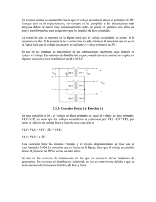 En estados unidos se acostumbra hacer que el voltaje secundario atrase al primario en 30º.
Aunque esto es lo reglamentario, no siempre se ha cumplido y las instalaciones más
antiguas deben revisarse muy cuidadosamente antes de poner en paralelo con ellos un
nuevo transformador, para asegurarse que los ángulos de fase coincidan.
La conexión que se muestra en la figura hará que el voltaje secundario se atrase, si la
secuencia es abc. Si la secuencia del sistema fase es acb, entonces la conexión que se ve en
la figura hará que el voltaje secundario se adelante al voltaje primario en 30º .
Se usa en los sistemas de transmisión de las subestaciones receptoras cuya función es
reducir el voltaje. En sistemas de distribución es poco usual (no tiene neutro) se emplea en
algunos ocasiones para distribución rural a 20 KV
3.2.3- Conexión Delta( ð )- Estrella( ð )
En una conexión ð ðð , el voltaje de línea primario es igual al voltaje de fase primario,
VLP=VFP, en tanto que los voltajes secundarios se relacionan por VLS =Ö3 *VFS, por
tanto la relación de voltaje línea a línea de esta conexión es
VLP / VLS = VFP / (Ö3 * VFS)
VLP / VLS = a /Ö3
Esta conexión tiene las mismas ventajas y el mismo desplazamiento de fase que el
transformador ð ððð La conexión que se ilustra en la figura, hace que el voltaje secundario
atrase el primario en 30º,tal como sucedió antes.
Se usa en los sistemas de transmisión en los que es necesario elevar tensiones de
generación. En sistemas de distribución industrial, su uso es conveniente debido a que se
tiene acceso a dos tensiones distintas, de fase y línea.
 