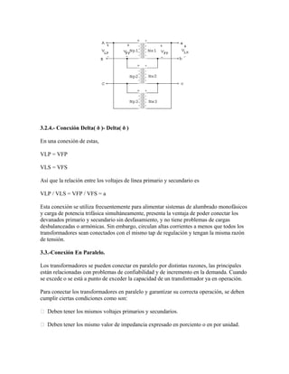 3.2.4.- Conexión Delta( ð )- Delta( ð )
En una conexión de estas,
VLP = VFP
VLS = VFS
Así que la relación entre los voltajes de línea primario y secundario es
VLP / VLS = VFP / VFS = a
Esta conexión se utiliza frecuentemente para alimentar sistemas de alumbrado monofásicos
y carga de potencia trifásica simultáneamente, presenta la ventaja de poder conectar los
devanados primario y secundario sin desfasamiento, y no tiene problemas de cargas
desbalanceadas o armónicas. Sin embargo, circulan altas corrientes a menos que todos los
transformadores sean conectados con el mismo tap de regulación y tengan la misma razón
de tensión.
3.3.-Conexión En Paralelo.
Los transformadores se pueden conectar en paralelo por distintas razones, las principales
están relacionadas con problemas de confiabilidad y de incremento en la demanda. Cuando
se excede o se está a punto de exceder la capacidad de un transformador ya en operación.
Para conectar los transformadores en paralelo y garantizar su correcta operación, se deben
cumplir ciertas condiciones como son:
 Deben tener los mismos voltajes primarios y secundarios.
 Deben tener los mismo valor de impedancia expresado en porciento o en por unidad.
 