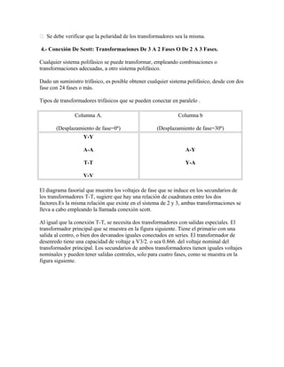 Se debe verificar que la polaridad de los transformadores sea la misma.
4.- Conexión De Scott: Transformaciones De 3 A 2 Fases O De 2 A 3 Fases.
Cualquier sistema polifásico se puede transformar, empleando combinaciones o
transformaciones adecuadas, a otro sistema polifásico.
Dado un suministro trifásico, es posible obtener cualquier sistema polifásico, desde con dos
fase con 24 fases o más.
Tipos de transformadores trifásicos que se pueden conectar en paralelo .
Columna A.
(Desplazamiento de fase=0º)
Columna b
(Desplazamiento de fase=30º)
Y-Y
A-A
T-T
V-V
A-Y
Y-A
El diagrama fasorial que muestra los voltajes de fase que se induce en los secundarios de
los transformadores T-T, sugiere que hay una relación de cuadratura entre los dos
factores.Es la misma relación que existe en el sistema de 2 y 3, ambas transformaciones se
lleva a cabo empleando la llamada conexión scott.
Al igual que la conexión T-T, se necesita dos transformadores con salidas especiales. El
transformador principal que se muestra en la figura siguiente. Tiene el primario con una
salida al centro, o bien dos devanados iguales conectados en series. El transformador de
desenredo tiene una capacidad de voltaje a V3/2. o sea 0.866. del voltaje nominal del
transformador principal. Los secundarios de ambos transformadores tienen iguales voltajes
nominales y pueden tener salidas centrales, solo para cuatro fases, como se muestra en la
figura siguiente.
 
