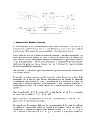 5.- Transformador Trifásico Hexafásico.
El funcionamiento de estos transformadores ofrece menos dificultades, y en caso de no
necesitarse un conductor neutro para el sistema hexafásico, puede hacerse con cualquier
transformador trifásico cuyos devanados secundarios estén en conexión abierta.
Como aplicación principal de estos sistemas mencionaremos el servicio de conmutatriz con
neutro, para la corriente continua, así como el servicio de rectificadores; en ambos casos
fluye corriente continua hacia el punto neutro del sistema hexafásico, pero con la diferencia
de que en la conmutatriz se trata de corriente continua, la cual se reparte en cada momento
uniformemente entre seis fases, mientras que un rectificador la carga se entrega
cíclicamente por la diferencia de fases.
Por esta razón el transformador para una conmutatriz puede construirse sin inconveniente
con conexión primaria.
En estrella, puesto que para compensar los Amperajes-vueltas de corriente continua de la
conmutatriz no se necesita sino disponer alternadamentes las mitades del devanado
secundario de cada columna. Si, como es costumbre, el lado secundario se equipa con
bornes para el arranque asincrónico de la conmutatriz, el punto neutro se dispone de tal
modo que pueda aislarse a fin de poder limitar a tres él numero de bornes para el arranque,
ejemplo:
KVA de salida en 20 = KVA de entrada en 30.; es decir 2V aIa = V3 VL IL pero la relación
de transformación unidad, Vl /Va = 1,y 2Ia = V3IL
Dando cada una de las corrientes bifásicas(Ia, Ib). A la salida como, Ia = Ib = V3. Il / 2 ;
para relación de transformaciones unidad.
De acuerdo con la ecuación, dado que los amperes-vueltas de la carga de cualquier
secundario de transformador deben ser iguales a los amperes vueltas del primario,
despreciando la corriente de magnetización, podemos escribir: Ia N2 = V3/2 . Il. N1 y ya
que la relación de transformación es N1/N2 y la la eficiencia es n. Podemos escribir Ia=
 
