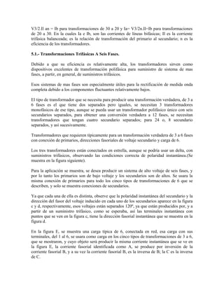 V3/2.Il an = Ib para transformaciones de 30 a 20 y Ia= V3/2n.Il=Ib para transformaciones
de 20 a 30. En la cuales Ia e Ib, son las corrientes de líneas bifásicas; Il es la corriente
trifásica balanceada; es la relación de transformación del primario al secundario; n es la
eficiencia de los transformadores.
5.1.- Transformaciones Trifásicas A Seis Fases.
Debido a que su eficiencia es relativamente alta, los transformadores sirven como
dispositivos excelentes de transformación polifásica para suministro de sistema de mas
fases, a partir, en general, de suministros trifásicos.
Esos sistemas de mas fases son especialmente útiles para la rectificación de medida onda
completa debido a los componentes fluctuantes relativamente bajos.
El tipo de transformador que se necesita para producir una transformación verdadera, de 3 a
6 fases es el que tiene dos separados pero iguales, se necesitan 3 transformadores
monofásicos de ese tipo, aunque se pueda usar un transformador polifásico único con seis
secundarios separados, para obtener una conversión verdadera a 12 fases, se necesitan
transformadores que tengan cuatro secundario separados; para 24 o, 8 secundario
separados, y así sucesivamente.
Transformadores que requieren típicamente para un transformación verdadera de 3 a 6 fases
con conexión de primarios, direcciones fasoriales de voltaje secundario y carga de 6.
Los tres transformadores están conectados en estrella, aunque se podría usar un delta, con
suministros trifásicos, observando las condiciones correcta de polaridad instantánea.(Se
muestra en la figura siguiente).
Para la aplicación se muestra, se desea producir un sistema de alto voltaje de seis fases, y
por lo tanto los primarios son de bajo voltaje y los secundarios son de altos. Se usara la
misma conexión de primarios para todo los cinco tipos de transformaciones de 6 que se
describen, y solo se muestra conexiones de secundarios.
Ya que cada una de ella es distinta, observe que la polaridad instantánea del secundario y la
dirección del fasor del voltaje inducido en cada uno de los secundarios aparece en la figura
c y d, respectivamente, esos voltajes están separados 120º, ya que están producidos por, y a
partir de un suministro trifásico, como se esperaba, así las terminales instantánea con
puntos que se ven en la figura c, tiene la dirección fasorial instantánea que se muestra en la
figura d.
En la figura E, se muestra una carga típica de 6, conectada en red, esa carga con sus
terminales, del 1 al 6, se usara como carga en los cinco tipos de transformaciones de 3 a 6,
que se mostraron, y cuyo objeto será producir la misma corriente instantánea que se ve en
la figura E, la corriente fasorial identificada como A, se produce por inversión de la
corriente fasorial B, y a su vez la corriente fasorial B, es la inversa de B; la C es la inversa
de C.
 