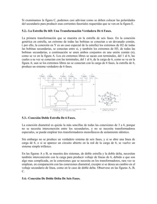Si examinamos la figura C, podemos casi adivinar como se deben colocar las polaridades
del secundario para producir esas corrientes fasoriales requeridas que se ven en la figura E.
5.2.- La Estrella De 6Ø: Una Transformación Verdadera De 6 Fases.
La primera transformación que se muestra en la estrella de seis fases. En la conexión
genérica en estrella, un extremo de todas las bobinas se conectan a un devanado común,
( por ello, la conexión en Y es un caso especial de la estrella) los extremos de H2 de todas
las bobinas secundarias, se conectan entre si, y también los extremos de H3, de todas las
bobinas secundarias, a continuación se unen ambos conjuntos en una unión común (n),
como se ve en la figura A. Los eis extremos libres se sacan con terminales, del 1 al 6, las
cuales a su vez se conectan con las terminales, del 1 al 6, de la carga de 6, como se ve en la
figura A; aun se los extremos libres no se conectan con la carga de 6 fases, la estrella de 6,
produce un sistema verdadero de 6 fases.
5.3.- Conexión Doble Estrella De 6 Fases.
La conexión diametral es quizás la más sencillas de todas las conexiones de 3 a 6, porque
no se necesita interconexión entre los secundarios, y no se necesita transformadores
especiales, se puede emplear tres transformadores monofásicos de aislamiento idéntico.
Sin embargo no se produce un verdadero sistema de seis fases, y si se abre una línea de
carga de 6, o si se aparece un circuito abierto en la red de la carga de 6, se vuelve un
sistema simple trifásico.
En las figuras A y B, se muestra dos sistemas, de doble estrella y la doble delta, necesitan
también interconexión con la carga para producir voltaje de líneas de 6, debido a que son
algo mas complicada, en la conexiones que se necesita en los transformadores, rara vez se
emplean, en comparación con las conexiones diametral, excepto si se desea un cambio en el
voltaje secundario de línea, como en le caso de doble delta. Observese en las figuras A, B,
C.
5.4.- Conexión De Doble Delta De Seis Fases.
 
