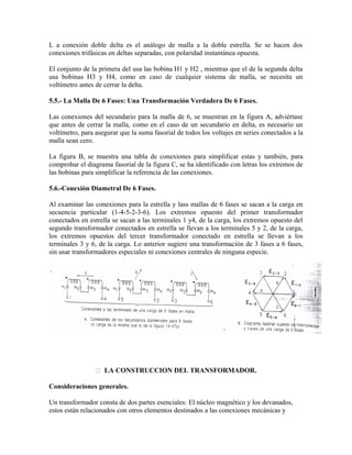 L a conexión doble delta es el análogo de malla a la doble estrella. Se se hacen dos
conexiones trifásicas en deltas separadas, con polaridad instantánea opuesta.
El conjunto de la primera del usa las bobina H1 y H2 , mientras que el de la segunda delta
usa bobinas H3 y H4, como en caso de cualquier sistema de malla, se necesita un
voltímetro antes de cerrar la delta.
5.5.- La Malla De 6 Fases: Una Transformación Verdadera De 6 Fases.
Las conexiones del secundario para la malla de 6, se muestran en la figura A, adviértase
que antes de cerrar la malla, como en el caso de un secundario en delta, es necesario un
voltímetro, para asegurar que la suma fasorial de todos los voltajes en series conectados a la
malla sean cero.
La figura B, se muestra una tabla de conexiones para simplificar estas y también, para
comprobar el diagrama fasorial de la figura C, se ha identificado con letras los extremos de
las bobinas para simplificar la referencia de las conexiones.
5.6.-Conexión Diametral De 6 Fases.
Al examinar las conexiones para la estrella y lass mallas de 6 fases se sacan a la carga en
secuencia particular (1-4-5-2-3-6). Los extremos opuesto del primer transformador
conectados en estrella se sacan a las terminales 1 y4, de la carga, los extremos opuesto del
segundo transformador conectados en estrella se llevan a los terminales 5 y 2, de la carga,
los extremos opuestos del tercer transformador conectado en estrella se llevan a los
terminales 3 y 6, de la carga. Lo anterior sugiere una transformación de 3 fases a 6 fases,
sin usar transformadores especiales ni conexiones centrales de ninguna especie.
 LA CONSTRUCCION DEL TRANSFORMADOR.
Consideraciones generales.
Un transformador consta de dos partes esenciales: El núcleo magnético y los devanados,
estos están relacionados con otros elementos destinados a las conexiones mecánicas y
 