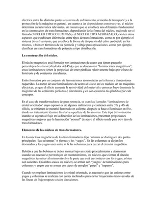 eléctrica entre las distintas partes al sistema de enfriamiento, al medio de transporte y a la
protección de la máquina en general. en cuanto a las disposiciones constructivas, el núcleo
determina característica relevantes, de manera que se establece una diferencia fundamental
en la construcción de transformadores, dependiendo de la forma del núcleo, pudiendo ser el
llamado NUCLEO TIPO COLUMNAS y el NUCLEO TIPO ACORAZADO, existen otros
aspectos que establecen diferencias entre tipos de transformadores, como es por ejemplo el
sistema de enfriamiento, que establece la forma de disipación del calor producido en los
mismos, o bien en términos de su potencia y voltaje para aplicaciones, como por ejemplo
clasificar en transformadores de potencia a tipo distribución.
La construcción del núcleo.
El núcleo magnético está formado por laminaciones de acero que tienen pequeño
porcentajes de silicio (alrededor del 4%) y que se denominan “laminaciones magnéticos”,
estas laminaciones tienen la propiedad de tener pérdidas relativamente bajas por efecto de
histéresis y de corrientes circulantes.
Están formados por un conjunto de laminaciones acomodadas en la forma y dimensiones
requeridas. La razón de usar laminaciones de acero al silicio en los núcleos de las máquinas
eléctricas, es que el silicio aumenta la resistividad del material y entonces hace disminuir la
magnitud de las corrientes parásitas o circulantes y en consecuencia las pérdidas por este
concepto.
En el caso de transformadores de gran potencia, se usan las llamadas “laminaciones de
cristal orientado” cuyo espesor es de algunos milímetros y contienen entre 3% y 4% de
silicio, se obtienen de material laminado en caliente, después se hace el laminado en frío,
dando un tratamiento térmico final a la superficie de las mismas. Este tipo de laminación
cuando se sujetan al flujo en la dirección de las laminaciones, presentan propiedades
magnéticas mejores que la laminación “normal” de acero al silicio usada para otro tipo de
transformadores.
Elementos de los núcleos de transformadores.
En los núcleos magnéticos de los transformadores tipo columna se distinguen dos partes
principales: “las columnas” o piernas y los “yugos”. En las columnas se alojan los
devanados y los yugos unen entre si la las columnas para cerrar el circuito magnético.
Debido a que las bobinas se deben montar bajo un cierto procedimiento y desmontar
cuando sea necesario por trabajos de mantenimiento, los núcleos que cierran el circuito
magnético, terminar al mismo nivel en la parte que está en contacto con los yugos, o bien
con salientes. En ambos casos los núcleos se arman con “juegos” de laminaciones para
columnas y yugos que se arman por capas de arreglos “pares” e “impares”.
Cuando se emplean laminaciones de cristal orientado, es necesario que las uniones entre
yugos y columnas se realicen con cortes inclinados para evitar trayectorias transversales de
las líneas de flujo respecto a tales direcciones.
 