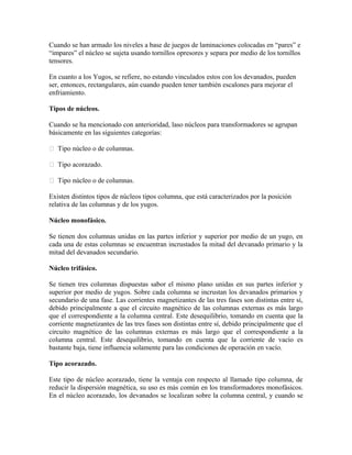 Cuando se han armado los niveles a base de juegos de laminaciones colocadas en “pares” e
“impares” el núcleo se sujeta usando tornillos opresores y separa por medio de los tornillos
tensores.
En cuanto a los Yugos, se refiere, no estando vinculados estos con los devanados, pueden
ser, entonces, rectangulares, aún cuando pueden tener también escalones para mejorar el
enfriamiento.
Tipos de núcleos.
Cuando se ha mencionado con anterioridad, laso núcleos para transformadores se agrupan
básicamente en las siguientes categorías:
 Tipo núcleo o de columnas.
 Tipo acorazado.
 Tipo núcleo o de columnas.
Existen distintos tipos de núcleos tipos columna, que está caracterizados por la posición
relativa de las columnas y de los yugos.
Núcleo monofásico.
Se tienen dos columnas unidas en las partes inferior y superior por medio de un yugo, en
cada una de estas columnas se encuentran incrustados la mitad del devanado primario y la
mitad del devanados secundario.
Núcleo trifásico.
Se tienen tres columnas dispuestas sabor el mismo plano unidas en sus partes inferior y
superior por medio de yugos. Sobre cada columna se incrustan los devanados primarios y
secundario de una fase. Las corrientes magnetizantes de las tres fases son distintas entre sí,
debido principalmente a que el circuito magnético de las columnas externas es más largo
que el correspondiente a la columna central. Este desequilibrio, tomando en cuenta que la
corriente magnetizantes de las tres fases son distintas entre sí, debido principalmente que el
circuito magnético de las columnas externas es más largo que el correspondiente a la
columna central. Este desequilibrio, tomando en cuenta que la corriente de vacío es
bastante baja, tiene influencia solamente para las condiciones de operación en vacío.
Tipo acorazado.
Este tipo de núcleo acorazado, tiene la ventaja con respecto al llamado tipo columna, de
reducir la dispersión magnética, su uso es más común en los transformadores monofásicos.
En el núcleo acorazado, los devanados se localizan sobre la columna central, y cuando se
 