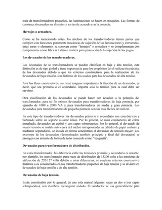 trata de transformadores pequeños, las laminaciones se hacen en troqueles. Las formas de
construcción pueden ser distintas y varían de acuerdo con la potencia.
Herrajes o armadura.
Como se ha mencionado antes, los núcleos de los transformadores tienen partes que
cumplen con funciones puramente mecánicas de sujeción de las laminaciones y estructuras,
estas pares o elementos se conocen como “herrajes” o armadura y se complementan con
componentes como fibra se vidrio o madera para protección de la sujeción de los yugos.
Los devanados de los transformadores.
Los devanados de so transformadores se pueden clasificar en baja y alta tensión, esta
distinción es de tipo global y tiene importancia para los propósitos de el realización práctica
de los devanados debido a que los criterios constructivos para la realización de los
devanados de baja tensión, son distintos de los usados para los devanados de alta tensión.
Para los fines constructivos, no tiene ninguna importancia la función de un devanado, es
decir, que sea primario o el secundario, importa solo la tensión para la cual debe ser
previsto.
Otra clasificación de los devanados se puede hacer con relación a la potencia del
transformador, para tal fin existen devanados para transformadores de baja potencia, por
ejemplo de 1000 a 2000 VA y para transformadores de media y gran potencia. Los
devanados para transformadores de pequeña potencia son los más fáciles de realizar.
En este tipo de transformadores los devanados primario y secundario son concéntricos y
bobinado sobre un soporte aislante único. Por lo general, se usan conductores de cobre
esmaltado, devanados en espiral y con capas sobrepuestas. Por lo general, el devanado de
menor tensión se instala más cerca del núcleo interponiendo un cilindro de papel aislante y
mediante separadores, se instala en forma concéntrica el devanado de tensión mayor. Los
extremos de los devanados (denominados también principio y final del devanador) se
protegen con aislante de forma de tubo conocido como “spaguetti”.
Devanados para transformadores de distribución.
En estos transformador, las diferencia entre las tensiones primaria y secundaria es notable,
por ejemplo, los transformados para reces de distribución de 13200 volts a las tensiones de
utilización de 220/127 volts debido a estas diferencias, se emplean criterios constructivo
distintos a os considerados en los transformadores pequeños de baja tensión y se dividen en
devanados de baja tensión y de alta tensión.
Devanados de baja tensión.
Están constituidos por lo general, de una sola espiral (algunas veces en dos o tres capas
sobrepuestas), con alambres rectangular aislado. El conductor se usa generalmente para
 