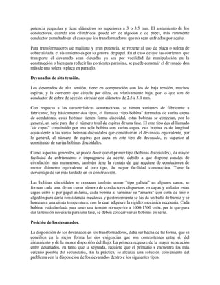 potencia pequeñas y tiene diámetros no superiores a 3 o 3.5 mm. El aislamiento de los
conductores, cuando son cilíndricos, puede ser de algodón o de papel, más raramente
conductor esmaltado en el caso que los transformadores que no sean enfriados por aceite.
Para transformadores de mediana y gran potencia, se recurre al uso de placa o solera de
cobre aislada, el aislamiento es por lo general de papel. En el caso de que las corrientes que
transporte el devanado sean elevadas ya sea por vacilidad de manipulación en la
construcción o bien para reducir las corrientes parásitas, se puede construir el devanado don
más de una solera o placa en paralelo.
Devanados de alta tensión.
Los devanados de alta tensión, tiene en comparación con los de baja tensión, muchos
espiras, y la corriente que circula por ellos, es relativamente baja, por lo que son de
conductor de cobre de sección circular con diámetro de 2.5 a 3.0 mm.
Con respecto a las características constructivas, se tienen variantes de fabricante a
fabricante, hay básicamente dos tipos, el llamado “tipo bobina” formados de varias capas
de condutores, estas bobinas tienen forma discoidal, estas bobinas se conectan, por lo
general, en serie para dar el número total de espiras de una fase. El otro tipo des el llamado
“de capas” constituido por una sola bobina con varias capas, esta bobina es de longitud
equivalente a las varias bobinas discoidales que constituirían el devanado equivalente, por
lo general, el número de espiras por capa en este tipo de devanado, es superior al
constituido de varias bobinas discoidales.
Como aspectos generales, se puede decir que el primer tipo (bobinas discoidales), da mayor
facilidad de enfriamiento e impregnarse de aceite, debido a que dispone canales de
circulación más numerosos, también tiene la ventaja de que requiere de conductores de
menor diámetro equivalente al otro tipo, da mayor facilidad constructiva. Tiene la
desventaja de ser más tardado en su construcción.
Las bobinas discoidales se conocen también como “tipo galleta” en algunos casos, se
forman cada una, de un cierto número de conductores dispuestos en capas y aisladas estas
capas entre sí por papel aislante, cada bobina al terminar se “amarra” con cinta de lino o
algodón para darle consistencia mecánica y posteriormente se les da un baño de barniz y se
hornean a una cierta temperatura, con lo cual adquiere la rigidez mecánica necesaria. Cada
bobina, está diseñada para tener una tensión no superior a 1000-1500 volts, por lo que para
dar la tensión necesaria para una fase, se deben colocar varias bobinas en serie.
Posición de los devanados.
La disposición de los devanados en los transformadores, debe ser hecha de tal forma, que se
concilien en la mejor forma las dos exigencias que son contrastentes entre sí, del
aislamiento y de la menor dispersión del flujo. La primera requiere de la mayor separación
entre devanados, en tanto que la segunda, requiere que el primario s encuentra los más
cercano posible del secundario,. En la práctica, se alcanza una solución conveniente del
problema con la disposición de los devanados dentro e los siguientes tipos:
 