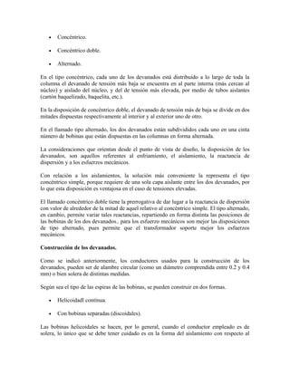 • Concéntrico.
• Concéntrico doble.
• Alternado.
En el tipo concéntrico, cada uno de los devanados está distribuido a lo largo de toda la
columna el devanado de tensión más baja se encuentra en al parte interna (más cercan al
núcleo) y aislado del núcleo, y del de tensión más elevada, por medio de tubos aislantes
(cartón baquelizado, baquelita, etc.).
En la disposición de concéntrico doble, el devanado de tensión más de baja se divide en dos
mitades dispuestas respectivamente al interior y al exterior uno de otro.
En el llamado tipo alternado, los dos devanados están subdivididos cada uno en una cinta
número de bobinas que están dispuestas en las columnas en forma alternada.
La consideraciones que orientan desde el punto de vista de diseño, la disposición de los
devanados, son aquellos referentes al enfriamiento, el aislamiento, la reactancia de
dispersión y a los esfuerzos mecánicos.
Con relación a los aislamientos, la solución más conveniente la representa el tipo
concéntrico simple, porque requiere de una sola capa aislante entre los dos devanados, por
lo que esta disposición es ventajosa en el caso de tensiones elevadas.
El llamado concéntrico doble tiene la prerrogativa de dar lugar a la reactancia de dispersión
con valor de alrededor de la mitad de aquel relativo al concéntrico simple. El tipo alternado,
en cambio, permite variar tales reactancias, repartiendo en forma distinta las posiciones de
las bobinas de los dos devanados.. para los esfuerzo mecánicos son mejor las disposiciones
de tipo alternado, pues permite que el transformador soporte mejor los esfuerzos
mecánicos.
Construcción de los devanados.
Como se indicó anteriormente, los conductores usados para la construcción de los
devanados, pueden ser de alambre circular (como un diámetro comprendida entre 0.2 y 0.4
mm) o bien solera de distintas medidas.
Según sea el tipo de las espiras de las bobinas, se pueden construir en dos formas.
• Helicoidadl contínua.
• Con bobinas separadas (discoidales).
Las bobinas helicoidales se hacen, por lo general, cuando el conductor empleado es de
solera, lo único que se debe tener cuidado es en la forma del aislamiento con respecto al
 