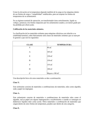 Como la elevación en la temperatura depende también de la carga en las máquinas dentro
de sus límites de carga o “cargabilidad” establecidos, para así respetar los límites de
temperatura de su aislamientos.
En su régimen nominal de operación, un transformador tiene estrechamente, ligado su
voltaje y potencia a los límites impuestos por los aislamientos usados y en menor grado por
las pérdidas por efecto joule.
Calificación de los materiales aislantes.
La clasificación de los materiales aislantes para máquinas eléctricas con relación a su
estabilidad terminal, cubre básicamente siete clases de materiales aislantes que se usan por
lo general y que son los siguientes:
CLASE TEMPERATURA
Y
A
E
B
F
H
C
90 oC
105 oC
120 oC
130 oC
155 oC
180 oC
Mayor a 180 oC
Una descripción breve de estos materiales se dan a continuación:
Clase Y.
Este aislmiento consiste de materiales o combinaciones de materiales, tales como algodón,
seda y papel sin impregnar.
Clase A.
Este aislamiento consiste de materiales o combinaciones de materiales tales como el
algodón, sed ya papel con alguna impregnación o recubrimiento o cuando se sumergen en
dialécticos líquidos tales como aceite. Otros materiales o combinación de materiales que
caigan dentro de estos límites de temperatura, pueden caer dentro de esta categoría.
Clase E.
 