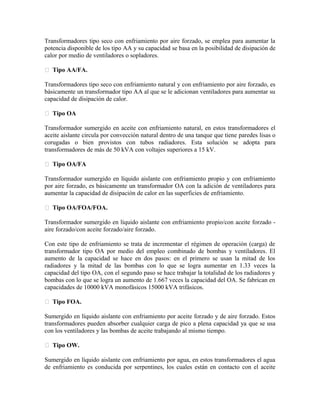 Transformadores tipo seco con enfriamiento por aire forzado, se emplea para aumentar la
potencia disponible de los tipo AA y su capacidad se basa en la posibilidad de disipación de
calor por medio de ventiladores o sopladores.
 Tipo AA/FA.
Transformadores tipo seco con enfriamiento natural y con enfriamiento por aire forzado, es
básicamente un transformador tipo AA al que se le adicionan ventiladores para aumentar su
capacidad de disipación de calor.
 Tipo OA
Transformador sumergido en aceite con enfriamiento natural, en estos transformadores el
aceite aislante circula por convección natural dentro de una tanque que tiene paredes lisas o
corugadas o bien provistos con tubos radiadores. Esta solución se adopta para
transformadores de más de 50 kVA con voltajes superiores a 15 kV.
 Tipo OA/FA
Transformador sumergido en líquido aislante con enfriamiento propio y con enfriamiento
por aire forzado, es básicamente un transformador OA con la adición de ventiladores para
aumentar la capacidad de disipación de calor en las superficies de enfriamiento.
 Tipo OA/FOA/FOA.
Transformador sumergido en líquido aislante con enfriamiento propio/con aceite forzado -
aire forzado/con aceite forzado/aire forzado.
Con este tipo de enfriamiento se trata de incrementar el régimen de operación (carga) de
transformador tipo OA por medio del empleo combinado de bombas y ventiladores. El
aumento de la capacidad se hace en dos pasos: en el primero se usan la mitad de los
radiadores y la mitad de las bombas con lo que se logra aumentar en 1.33 veces la
capacidad del tipo OA, con el segundo paso se hace trabajar la totalidad de los radiadores y
bombas con lo que se logra un aumento de 1.667 veces la capacidad del OA. Se fabrican en
capacidades de 10000 kVA monofásicos 15000 kVA trifásicos.
 Tipo FOA.
Sumergido en líquido aislante con enfriamiento por aceite forzado y de aire forzado. Estos
transformadores pueden absorber cualquier carga de pico a plena capacidad ya que se usa
con los ventiladores y las bombas de aceite trabajando al mismo tiempo.
 Tipo OW.
Sumergido en líquido aislante con enfriamiento por agua, en estos transformadores el agua
de enfriamiento es conducida por serpentines, los cuales están en contacto con el aceite
 