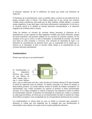 el elemento inducido, de ahí el calificativo de mutua que recibe este fenómeno de
inducción.
El fenómeno de la autoinducción, como su nombre indica, consiste en una inducción de la
propia corriente sobre sí misma. Una bobina aislada por la que circula una corriente
variable puede considerarse atravesada por un flujo también variable debido a su propio
campo magnético, lo que dará lugar a una fuerza electromotriz autoinducida. En tal caso a
la corriente inicial se le añadirá un término adicional correspondiente a la inducción
magnética de la bobina sobre sí misma.
Todas las bobinas en circuitos de corriente alterna presentan el fenómeno de la
autoinducción, ya que soportan un flujo magnético variable; pero dicho fenómeno, aunque
de forma transitoria, está presente también en los circuitos de corriente continua. En los
instantes en los que se cierra o se abre el interruptor, la intensidad de corriente varía desde
cero hasta un valor constante o viceversa. Esta variación de intensidad da lugar a un
fenómeno de autoinducción de duración breve, que es responsable de la chispa que se
observa en el interruptor al abrir el circuito; dicha chispa es la manifestación de esa
corriente adicional autoinducida.
Transformadores
Primero que todo que es un transformador?
El Transformador es
un dispositivo
eléctrico que consta
de una bobina de
cable situada junto a
una o varias bobinas
más, y que se utiliza para unir dos o más circuitos de corriente alterna (CA) aprovechando
el efecto de inducción entre las bobinas .La bobina conectada a la fuente de energía se
llama bobina primaria. Las demás bobinas reciben el nombre de bobinas secundarias. Un
transformador cuyo voltaje secundario sea superior al primario se llama transformador
elevador. Si el voltaje secundario es inferior al primario este dispositivo recibe el nombre
de transformador reductor. El producto de intensidad de corriente por voltaje es constante
en cada juego de bobinas, de forma que en un transformador elevador el aumento de voltaje
de la bobina secundaria viene acompañado por la correspondiente disminución de corriente.
Los tranformadores se utlizan hasta en casa, en donde es necesario para aumentar o
disminuir el voltaje que esta impartido por la compaña que esta distribuyendo la
electricidad a estas, ademas sirve para resolver muchos problemas eléctricos.
 