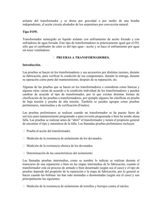aislante del transformador y se drena por gravedad o por medio de una bomba
independiente, el aceite circula alrededor de los serpentines por convección natural.
Tipo FOW.
Transformador sumergido en líquido aislante con enfriamiento de aceite forzado y con
enfriadores de agua forzada. Este tipo de transformadores es prácticamente igual que el FO,
sólo que el cambiador de calor es del tipo agua - aceite y se hace el enfriamiento por agua
sin tener ventiladores
 PRUEBAS A TRANSFORMADORES.
Introducción.
Las pruebas se hacen en los transformadores y sus accesorios por distintas razones, durante
su fabricación, para verificar la condición de sus componentes, durante la entrega, durante
su operación como parte del mantenimiento, después de su reparación, etc.
Algunas de las pruebas que se hacen en los transformadores e consideran como básicas y
algunas otras varían de acuerdo a la condición individual de los transformadores y pueden
cambiar de acuerdo al tipo de transformador, por lo que existen distintas formas de
clasificación de las pruebas a transformadores, por ejemplo algunos las clasifican en prueba
de baja tensión y prueba de alta tensión. También se pueden agrupar como pruebas
preliminares, intermedias y de verificación (Finales).
Las pruebas preliminares se realizan cuando un transformador se ha puesto fuera de
servicio para mantenimiento programado o para revisión programada o bien ha tenido aluna
falla. Las pruebas se realizan antes de “abrir” el transformador y tienen el propósito general
de encontrar el tipo y naturaleza de la falla. Las llamadas pruebas preliminares incluyen:
 Prueba al aceite del transformador.
 Medición de la resistencia de aislamiento de los devanados.
 Medición de la resistencia ohmica de los devanados.
 Determinación de las características del aislamiento.
Las llamadas pruebas intermedias, como su nombre lo indican se realizan durante el
transcurso de una reparación o bien en las etapas intermedias de la fabricación, cuando el
transformador está en proceso de armado o bien desarmado (según sea el caso) y el tipo de
pruebas depende del propósito de la reparación o la etapa de fabricación, por lo general se
hacen cuando las bobinas no han sido montadas o desmontadas (según sea el caso) y son
principalmente las siguientes:
 Medición de la resistencia de aislamiento de tornillos y herrajes contra el núcleo.
 