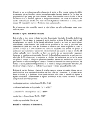 Cuando se usa un probador de color, al muestra de aceite se debe colocar en tubo de vidrio
transparente que se introduce en una pare del probador diseñada ahora tal fin. Se tiene un
pequeño disco que gira y que tiene distintos colores de referencia, cuando el color le disco
es similar al de la muestra, aparece la designación numérica del color de la muestra de
aceite. De hecho esta prueba sirve para verificar el grado de oxidación de la aceite y debe
marcar 0.5 para aceites nuevos y 5 máximo para aceites usados.
En el rango de color amarillo, naranja y rojo indican que el transformador puede tener
daños severos.
Prueba de rigidez dieléctrica del aceite.
Esta prueba se hace en un probador especial denominado “probador de rigidez dieléctrica
del aceite”. En este caso, la muestra de aceite también se toma de la parte inferior del
transformador, por medio de la llamada válvula de drenaje y se vacía en un recipiente
denominado “copa estándar” que puede ser de porcelana o de vidrio y que tiene una
capacidad del orden de ½ litro. En ocasiones el aceite se toma en un recipiente de vidrio y
después se vacía a la copa estándar que tiene dos electrodos que pueden ser planos o
esféricos y cuyo diámetro y separación está normalizado de acuerdo al tipo de prueba. El
voltaje aplicado entre electrodos se hace por medio de un transformador regulador
integrado al propio aparato probador. Después de llenada la copa estándar se debe esperar
alrededor de 20 minutos para permitir que se eliminen las burbujas de aire del aceite antes
de aplicar el voltaje; el voltaje se aplica energizando el aparato por medio de un switch que
previamente se ha conectado ya un contacto o fuente de alimentación común y corriente. El
voltaje se eleva gradualmente por medio de la perilla o manija del regulador de voltaje, la
tensión o voltaje se ruptura se mide por medio de un voltmeto graduado en kilovolts.
Existen de cuerdo distintos criterios de prueba, pero en general se puede afirmar que se
pueden aplicar seis rupturas dieléctricas con intervalos de 10 minutos., la primero no se
toma en cuenta, y el promedio de las otras cinco se toma como la tensión de ruptura o
rigidez dieléctrica. Normalmente la rigidez dieléctrica en los aceites aislantes se debe
comportar en la forma siguiente:
Aceites degradados y contaminados De 10 a 28 kV
Aceites carbonizados no degradados De 28 a 33 kV
Aceites Nuevo sin desgasificar De 33 a 44 kV
Aceite Nuevo desgasificado De 40 a 50 kV
Aceite regenerado De 50 a 60 kV
Prueba de resistencia de aislamiento.
 
