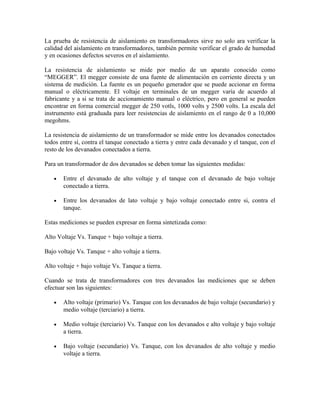 La prueba de resistencia de aislamiento en transformadores sirve no solo ara verificar la
calidad del aislamiento en transformadores, también permite verificar el grado de humedad
y en ocasiones defectos severos en el aislamiento.
La resistencia de aislamiento se mide por medio de un aparato conocido como
“MEGGER”. El megger consiste de una fuente de alimentación en corriente directa y un
sistema de medición. La fuente es un pequeño generador que se puede accionar en forma
manual o eléctricamente. El voltaje en terminales de un megger varía de acuerdo al
fabricante y a si se trata de accionamiento manual o eléctrico, pero en general se pueden
encontrar en forma comercial megger de 250 votls, 1000 volts y 2500 volts. La escala del
instrumento está graduada para leer resistencias de aislamiento en el rango de 0 a 10,000
megohms.
La resistencia de aislamiento de un transformador se mide entre los devanados conectados
todos entre sí, contra el tanque conectado a tierra y entre cada devanado y el tanque, con el
resto de los devanados conectados a tierra.
Para un transformador de dos devanados se deben tomar las siguientes medidas:
• Entre el devanado de alto voltaje y el tanque con el devanado de bajo voltaje
conectado a tierra.
• Entre los devanados de lato voltaje y bajo voltaje conectado entre si, contra el
tanque.
Estas mediciones se pueden expresar en forma sintetizada como:
Alto Voltaje Vs. Tanque + bajo voltaje a tierra.
Bajo voltaje Vs. Tanque + alto voltaje a tierra.
Alto voltaje + bajo voltaje Vs. Tanque a tierra.
Cuando se trata de transformadores con tres devanados las mediciones que se deben
efectuar son las siguientes:
• Alto voltaje (primario) Vs. Tanque con los devanados de bajo voltaje (secundario) y
medio voltaje (terciario) a tierra.
• Medio voltaje (terciario) Vs. Tanque con los devanados e alto voltaje y bajo voltaje
a tierra.
• Bajo voltaje (secundario) Vs. Tanque, con los devanados de alto voltaje y medio
voltaje a tierra.
 