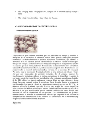 • Alto voltaje y medio voltaje juntos Vs. Tanque, con el devanado de bajo voltaje a
tierra.
• Alto voltaje + medio voltaje + bajo voltaje Vs. Tanque.
CLASIFICACION DE LOS TRANSFORMADORES
Transformadores de Potencia
Dispositivos de gran tamaños utilizados para la generación de energia y tambien el
transporte de la electricidad a diferentes escalas, tanto grandes como para pequeños
dispositvos. Los transformadores de potencia industriales y domésticos, que operan a la
frecuencia de la red eléctrica, pueden ser monofásicos o trifásicos y están diseñados para
trabajar con voltajes y corrientes elevados. Para que el transporte de energía resulte rentable
es necesario que en la planta productora de electricidad un transformador eleve los voltajes,
reduciendo con ello la intensidad. Las pérdidas ocasionadas por la línea de alta tensión son
proporcionales al cuadrado de la intensidad de corriente por la resistencia del conductor.
Por tanto, para la transmisión de energía eléctrica a larga distancia se utilizan voltajes
elevados con intensidades de corriente reducidas. En el extremo receptor los
transformadores reductores reducen el voltaje, aumentando la intensidad, y adaptan la
corriente a los niveles requeridos por las industrias y las viviendas, normalmente alrededor
de los 240 voltios. Los transformadores de potencia deben ser muy eficientes y deben
disipar la menor cantidad posible de energía en forma de calor durante el proceso de
transformación. Las tasas de eficacia se encuentran normalmente por encima del 99% y se
obtienen utilizando aleaciones especiales de acero para acoplar los campos magnéticos
inducidos entre las bobinas primaria y secundaria. Una disipación de tan sólo un 0,5% de la
potencia de un gran transformador genera enormes cantidades de calor, lo que hace
necesario el uso de dispositivos de refrigeración. Los transformadores de potencia
convencionales se instalan en contenedores sellados que disponen de un circuito de
refrigeración que contiene aceite u otra sustancia. El aceite circula por el transformador y
disipa el calor mediante radiadores exteriores.
Aplicación
 