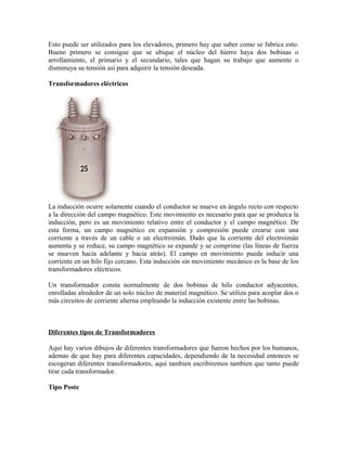 Esto puede ser utilizados para los elevadores, primero hay que saber como se fabrica esto.
Bueno primero se consigue que se ubique el núcleo del hierro haya dos bobinas o
arrollamiento, el primario y el secundario, tales que hagan su trabajo que aumente o
disminuya su tensión asi para adquirir la tensión deseada.
Transformadores eléctricos
La inducción ocurre solamente cuando el conductor se mueve en ángulo recto con respecto
a la dirección del campo magnético. Este movimiento es necesario para que se produzca la
inducción, pero es un movimiento relativo entre el conductor y el campo magnético. De
esta forma, un campo magnético en expansión y compresión puede crearse con una
corriente a través de un cable o un electroimán. Dado que la corriente del electroimán
aumenta y se reduce, su campo magnético se expande y se comprime (las líneas de fuerza
se mueven hacia adelante y hacia atrás). El campo en movimiento puede inducir una
corriente en un hilo fijo cercano. Esta inducción sin movimiento mecánico es la base de los
transformadores eléctricos.
Un transformador consta normalmente de dos bobinas de hilo conductor adyacentes,
enrolladas alrededor de un solo núcleo de material magnético. Se utiliza para acoplar dos o
más circuitos de corriente alterna empleando la inducción existente entre las bobinas.
Diferentes tipos de Transformadores
Aquí hay varios dibujos de diferentes transformadores que fueron hechos por los humanos,
ademas de que hay para diferentes capacidades, dependiendo de la necesidad entonces se
escogeran diferentes transformadores, aquí tambien escribiremos tambien que tanto puede
tirar cada transformador.
Tipo Poste
 