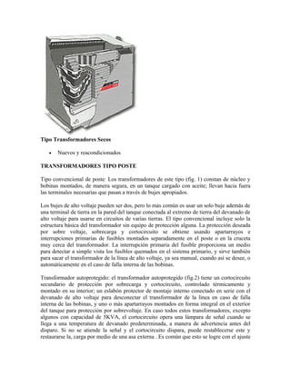 Tipo Transformadores Secos
• Nuevos y reacondicionados
TRANSFORMADORES TIPO POSTE
Tipo convencional de poste: Los transformadores de este tipo (fig. 1) constan de núcleo y
bobinas montados, de manera segura, en un tanque cargado con aceite; llevan hacia fuera
las terminales necesarias que pasan a través de bujes apropiados.
Los bujes de alto voltaje pueden ser dos, pero lo más común es usar un solo buje además de
una terminal de tierra en la pared del tanque conectada al extremo de tierra del devanado de
alto voltaje para usarse en circuitos de varias tierras. El tipo convencional incluye solo la
estructura básica del transformador sin equipo de protección alguna. La protección deseada
por sobre voltaje, sobrecarga y cortocircuito se obtiene usando apartarrayos e
interrupciones primarias de fusibles montados separadamente en el poste o en la cruceta
muy cerca del transformador. La interrupción primaria del fusible proporciona un medio
para detectar a simple vista los fusibles quemados en el sistema primario, y sirve también
para sacar el transformador de la línea de alto voltaje, ya sea manual, cuando así se desee, o
automáticamente en el caso de falla interna de las bobinas.
Transformador autoprotegido: el transformador autoprotegido (fig.2) tiene un cortocircuito
secundario de protección por sobrecarga y cortocircuito, controlado térmicamente y
montado en su interior; un eslabón protector de montaje interno conectado en serie con el
devanado de alto voltaje para desconectar el transformador de la línea en caso de falla
interna de las bobinas, y uno o más apartarrayos montados en forma integral en el exterior
del tanque para protección por sobrevoltaje. En caso todos estos transformadores, excepto
algunos con capacidad de 5KVA, el cortocircuito opera una lámpara de señal cuando se
llega a una temperatura de devanado predeterminada, a manera de advertencia antes del
disparo. Si no se atiende la señal y el cortocircuito dispara, puede restablecerse este y
restaurarse la, carga por medio de una asa externa . Es común que esto se logre con el ajuste
 