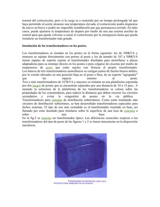 normal del cortocircuito, pero si la carga se a sostenido por un tiempo prolongado tal que
haya permitido al aceite alcanzar una temperatura elevada, el cortacircuito podrá dispararse
de nuevo en breve o podrá ser imposible restablecerlo par que permanezca cerrado. En tales
casos, puede ajustarse la temperatura de disparo por medio de una asa externa auxiliar de
control para que pueda volverse a cerrar el cortocircuito por la emergencia hasta que pueda
instalarse un transformador más grande.
Instalación de los transformadores en los postes.
Los transformadores se instalan en los postes en la forma siguiente: los de 100KVA y
menores se sujetan directamente con pernos al poste y los de tamaño de 167 a 500KVA
tienen zapatas de soporte sujetas al transformador diseñadas para atornillarse a placas
adaptadoras para su montaje directo en los postes o para colgarse de crucetas por medio de
suspensores de acero que están sujetos con firmeza al propio transformador.
Los bancos de tres transformadores monofásicos se cuelgan juntos de fuertes brazos dobles,
por lo común ubicados en una posición baja en el poste o bien, de un soporte "agrupador"
que los espacia entorno al poste.
Tres o más transformadores de 167KVA y mayores se instalan en una plataforma soportada
por dos juegos de postes que se encuentran separados por una distancia de 10 a 15 pies.. A
menudo la estructura de la plataforma de los transformadores se coloca sobre las
propiedades de los consumidores, para reducir la distancia que deben recorrer los circuitos
secundarios y evitar la congestión de postes en la vía pública.
Transformadores para sistemas de distribución subterráneos. Como están instalando más
circuitos de distribución subterráneo, se han desarrollado transformadores especiales para
dichos sistemas. El tipo de uso más extendido es el transformador montado en base, así
llamado por estar diseñado para instalarse sobre la superficie de una loza de concreto o
sobre una base.
En la fig.5 se muestra un transformador típico. Las diferencias esenciales respecto a los
transformadores del tipo de poste de las figuras 1 y 2 se tienen únicamente en la disposición
mecánicas.
 