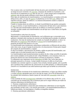Este se parece más a un transformador del tipo de poste, pero normalmente se fabrica con
un tanque de acero resistente a la corrosión, conectores de enchufe en el primario y una
elevación de la temperatura en aire libre de solo 55˚C y dejar margen para la temperatura
ambiente más alta que pueda realmente existir dentro de una bóveda.
Otros tipos de instalaciones de transformadores. Los transformadores se instalan en bóveda
debajo de las calles, en cajas de registro en plataformas al nivel del suelo, debajo de la
superficie del piso, dentro de edificios o se entierran directamente cuando se emplea la
construcción subterránea.
Cuando se instalan dentro de edificios, en donde la posibilidad de que queden sumergidos
en agua es remota, se usan transformadores y cortacircuitos del tipo aéreo o para interiores.
La s bóvedas para transformadores dentro de un edificio se construyen a prueba de
incendio, excepto cuando esos transformadores son del tipo seco o están llenos con líquido
no inflamable.
Transformadores sobre base de concreto
Básicamente, es transformador de distribución, con la diferencia que va encerrado en un
gabinete y montado sobre una base de concreto con facilidad para la entrada y la salida de
conductores. Este tipo de instalaciones ha variado en el tamaño del gabinete, es decir, los
fabricantes en competencia han reducido el volumen de los transformadores con el
propósito de hacerlo más atractivo a la vista.
Un transformador para instalaciones subterráneas residenciales se diferencia de uno aéreo,
entre otras cosas, en que el equipo de protección y los desconectores forman parte integral
del conjunto de transformadores y equipos.
Es decir los fusibles y desconectores de entrada y salida son parte del transformador, esto
cumple tanto en los pad mounted como los sumergibles.
Los transformadores pad mounted presentan sus partes de alto voltaje accesible al operador,
pero existen unidades con las partes de alto voltaje blindadas y con conexión a tierra. La
protección eléctrica de estos transformadores consisten en pararrayos y fusibles.
Un aditamento muy importante son los indicadores de fallas. Hay varios tipos pero su
principal operación es el mismo. Actúan cuando circula por el cable en el cual están
instalados una corriente superior a su ajuste. Esta corriente, bastante grande, solo es posible
que se produzca bajo condiciones de cortocircuito en el cable primario. La indicación puede
consistir en el encendido de una señal luminosa que indica que ha habido un cortocircuito.
Instalaciones.
Debido al rápido crecimiento de las instalaciones subterráneas, es lógico que deben estudiar
y evaluar métodos apropiados para servir este tipo de cargas, con el fin de determinar el o
los métodos más económicos, desde el punto de vista tanto del consumidor como de la
empresa.
Como resultado de estas investigaciones realizadas en los últimos años en EE.UU., se ha
concluido que las instalaciones más económicas para servir cargas trifásicas por medio de
sistemas subterráneos de distribución son:
1.- Sistemas completamente subterráneos :
Se utilizan transformadores comerciales para instalaciones subterráneas en una tanquilla
poco profunda, de bajo costo, y de concreto prevaciado, y un transformador(monofásico o
trifásico)en túneles, con interruptores y fusibles en tanquillas similares.
2.- Sistemas parcialmente subterráneos:
 