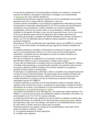 En este tipo de instalaciones los transformadores montado en la superficie o una base de
concreto, los fusibles e interruptores subterráneos o montados con el transformador.
3.-Descripción de varios métodos alternativos:
A continuación describiremos cuatro(4) métodos de servicio considerados como posibles
alternativas para servir cargas trifásicas subterráneas y estas son:
El primer sistema recomendado es una instalación completamente subterránea que utiliza
transformadores comerciales subterráneos(TCS). El TCS es un banco de transformadores
monofásicos con seccionadores y fusibles limitadores de corriente externamente
reemplazables, todo esto en el mismo sótano. Los seccionadores y fusibles estarán
instalados en las paredes del sótano y muy cerca de la puerta de acceso. Esto se hace con el
fin de que el operador pueda realizar las operaciones del switcheo, operaciones de
desconexión de terminales y reemplazó de fusibles limitadores de corriente sin penetrar al
sótano. Los TCS son fabricados para ser usados en sótanos pequeños y permite una
económica instalación.
Hasta ahora lo TCS no son fabricados para capacidades mayores de 1000KVA y tensiones
de 12 a 16 kilovoltios debido a las limitaciones que imponen los fusibles limitadores de
corriente.
La segunda instalación a considerar es básicamente la misma que la anterior, excepto que
aquí se usa un transformador trifásico en vez de un banco de tres transformadores
monofásicos. El gabinete para los interruptores en aceite los fusibles limitadores de
corriente es similar al caso anterior.
Este tipo de instalación en comparación con la primera se reduce en los costos del
transformador trifásico ya que es mas pequeño y requiere menos espacio.
El tercer tipo de instalaciones a considerar utiliza un interruptor de 200 amperios, trifásicos,
e instalado subterráneamente y un transformador montado en la superficie sobre una base
de concreto, además de fusibles limitadores de corriente montados en un gabinete e
instalado de forma similar al transformador.
El interruptor es completamente subterráneo y debe ser instalado en una tanquilla adyacente
a la base de concreto del transformador. El transformador llevara fusibles limitadores de
corriente en el compartimiento primario. Debido a las limitaciones existentes para los
fusibles limitadores de corriente, este tipo de instalaciones no pueden usarse para
capacidades mayores de 1000KVA.
La última instalación a considerar es la de transformadores trifásicos montados sobre la
superficie sobre una base de concreto y un gabinete de metal donde se instalan los fusibles
interruptores de corriente. Esta instalación es la más preferida debido a su bajo costo, poco
mantenimiento y su seguridad de personal y estética.
Los fusibles de interrupción son de 400 amperios y son usados para cargas superiores a los
500KVA. La base de concreto para una ins6talación simple( un interruptor con fusible y un
transformador) es de 12´x15´x6" de concreto reforzado.
La experiencia ha llevado a las compañías de servicio eléctrico a adoptar el montaje sobre
la rasante del terreno, no existiendo en este tipo de montaje problemas de diseño, además,
fácil operación y bajo costo. Sin embargo, este diseño no es recomendable desde el punto
de vista estético o donde exista poco espacio para los equipos.
Finalmente podemos citar algunas ventajas de los transformadores comerciales (TCS)
frente los montajes en túneles, a saber:
A.- Se requieren tanquillas de menor dimensión.
B.- Unidades más compactas.
 