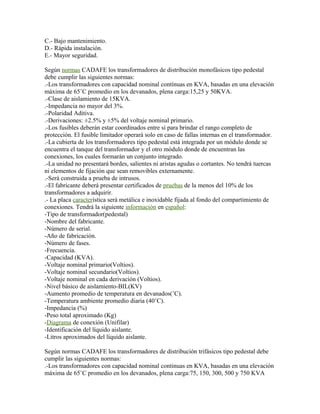C.- Bajo mantenimiento.
D.- Rápida instalación.
E.- Mayor seguridad.
Según normas CADAFE los transformadores de distribución monofásicos tipo pedestal
debe cumplir las siguientes normas:
.-Los transformadores con capacidad nominal contínuas en KVA, basadas en una elevación
máxima de 65˚C promedio en los devanados, plena carga:15,25 y 50KVA.
.-Clase de aislamiento de 15KVA.
.-Impedancia no mayor del 3%.
.-Polaridad Aditiva.
.-Derivaciones: ±2.5% y ±5% del voltaje nominal primario.
.-Los fusibles deberán estar coordinados entre si para brindar el rango completo de
protección. El fusible limitador operará solo en caso de fallas internas en el transformador.
.-La cubierta de los transformadores tipo pedestal está integrada por un módulo donde se
encuentra el tanque del transformador y el otro módulo donde de encuentran las
conexiones, los cuales formarán un conjunto integrado.
.-La unidad no presentará bordes, salientes ni aristas agudas o cortantes. No tendrá tuercas
ni elementos de fijación que sean removibles externamente.
.-Será construida a prueba de intrusos.
.-El fabricante deberá presentar certificados de pruebas de la menos del 10% de los
transformadores a adquirir.
.- La placa característica será metálica e inoxidable fijada al fondo del compartimiento de
conexiones. Tendrá la siguiente información en español:
-Tipo de transformador(pedestal)
-Nombre del fabricante.
-Número de serial.
-Año de fabricación.
-Número de fases.
-Frecuencia.
-Capacidad (KVA).
-Voltaje nominal primario(Voltios).
-Voltaje nominal secundario(Voltios).
-Voltaje nominal en cada derivación (Voltios).
-Nivel básico de aislamiento-BIL(KV)
-Aumento promedio de temperatura en devanados(˚C).
-Temperatura ambiente promedio diaria (40˚C).
-Impedancia (%)
-Peso total aproximado (Kg)
-Diagrama de conexión (Unifilar)
-Identificación del líquido aislante.
-Litros aproximados del líquido aislante.
Según normas CADAFE los transformadores de distribución trifásicos tipo pedestal debe
cumplir las siguientes normas:
.-Los transformadores con capacidad nominal continuas en KVA, basadas en una elevación
máxima de 65˚C promedio en los devanados, plena carga:75, 150, 300, 500 y 750 KVA
 