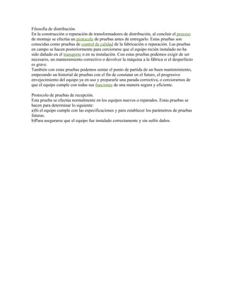 Filosofía de distribución.
En la construcción o reparación de transformadores de distribución, al concluir el proceso
de montaje se efectúa un protocolo de pruebas antes de entregarlo. Estas pruebas son
conocidas como pruebas de control de calidad de la fabricación o reparación. Las pruebas
en campo se hacen posteriormente para cerciorarse que el equipo recién instalado no ha
sido dañado en el transporte o en su instalación. Con estas pruebas podemos exigir de ser
necesario, un mantenimiento correctivo o devolver la máquina a la fábrica si el desperfecto
es grave.
También con estas pruebas podemos sentar el punto de partida de un buen mantenimiento,
empezando un historial de pruebas con el fin de constatar en el futuro, el progresivo
envejecimiento del equipo ya en uso y prepararle una parada correctiva, o cerciorarnos de
que el equipo cumple con todas sus funciones de una manera segura y eficiente.
Protocolo de pruebas de recepción.
Esta prueba se efectúa normalmente en los equipos nuevos o reparados. Estas pruebas se
hacen para determinar lo siguiente:
a)Si el equipo cumple con las especificaciones y para establecer los parámetros de pruebas
futuras.
b)Para asegurarse que el equipo fue instalado correctamente y sin sufrir daños.
 