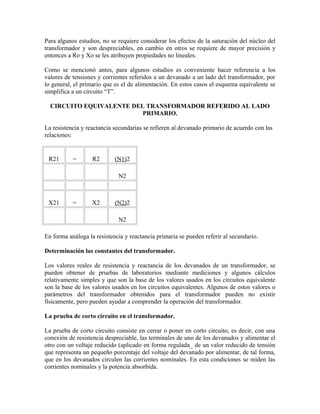 Para algunos estudios, no se requiere considerar los efectos de la saturación del núcleo del
transformador y son despreciables, en cambio en otros se requiere de mayor precisión y
entonces a Ro y Xo se les atribuyen propiedades no lineales.
Como se mencionó antes, para algunos estudios es conveniente hacer referencia a los
valores de tensiones y corrientes referidos a un devanado a un lado del transformador, por
lo general, el primario que es el de alimentación. En estos casos el esquema equivalente se
simplifica a un circuito “T”.
CIRCUITO EQUIVALENTE DEL TRANSFORMADOR REFERIDO AL LADO
PRIMARIO.
La resistencia y reactancia secundarias se refieren al devanado primario de acuerdo con las
relaciones:
R21 = R2 (N1)2
N2
X21 = X2 (N2)2
N2
En forma análoga la resistencia y reactancia primaria se pueden referir al secundario.
Determinación las constantes del transformador.
Los valores reales de resistencia y reactancia de los devanados de un transformador, se
pueden obtener de pruebas de laboratorios mediante mediciones y algunos cálculos
relativamente simples y que son la base de los valores usados en los circuitos equivalente
son la base de los valores usados en los circuitos equivalentes. Algunos de estos valores o
parámetros del transformador obtenidos para el transformador pueden no existir
físicamente, pero pueden ayudar a comprender la operación del transformador.
La prueba de corto circuito en el transformador.
La prueba de corto circuito consiste en cerrar o poner en corto circuito, es decir, con una
conexión de resistencia despreciable, las terminales de uno de los devanados y alimentar el
otro con un voltaje reducido (aplicado en forma regulada_ de un valor reducido de tensión
que representa un pequeño porcentaje del voltaje del devanado por alimentar, de tal forma,
que en los devanados circulen las corrientes nominales. En esta condiciones se miden las
corrientes nominales y la potencia absorbida.
 