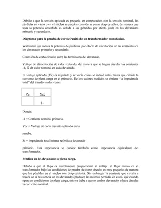 Debido a que la tensión aplicada es pequeña en comparación con la tensión nominal, las
pérdidas en vacío o en el núcleo se pueden considerar como despreciables, de manera que
toda la potencia absorbida es debida a las pérdidas por efecto joule en los devanados
primario y secundario.
Diagrama para la prueba de cortocircuito de un transformador monofasico.
Wattmetor que indica la potencia de pérdidas por efecto de circulación de las corrientes en
los devanados primario y secundario.
Conexión de corto circuito entre las terminales del devanado.
Voltaje de alimentación de valor reducido, de manera que se hagan circular las corrientes
I1, I2 de valor nominal en cada devanado.
El voltaje aplicado (Vc) es regulado y se varía como se indicó antes, hasta que circule la
corriente de plena carga en el primario. De los valores medidos se obtiene “la impedancia
total” del transformador como:
Zg Vcc
I1
Donde:
I1 = Corriente nominal primaria.
Vcc = Voltaje de corto circuito aplicado en la
prueba.
Zt = Impedancia total interna referida a devanado
primario. Esta impedancia se conoce también como impedancia equivalente del
transformador.
Perdida en los devanados a plena carga.
Debido a que el flujo es directamente proporcional al voltaje, el flujo mutuo en el
transformador bajo las condiciones de prueba de corto circuito es muy pequeño, de manera
que las pérdidas en el núcleo son despreciables. Sin embargo, la corriente que circula a
través de la resistencia de los devanados produce las mismas pérdidas en estos, que cuando
opera en condiciones de plena carga, esto se debe a que en ambos devanados e hace circular
la corriente nominal.
 