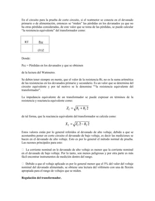 En el circuito para la prueba de corto circuito, si el wattmetor se conecta en el devanado
primario o de alimentación, entonces se “miden” las pérdidas en los devanados ya que no
ha otras pérdidas consideradas, de este valor que se toma de las pérdidas, se puede calcular
“la resistencia equivalente” del transformador como:
RT Pcc
(I1)2
Donde:
Pcc = Pérdidas en los devanados y que se obtienen
de la lectura del Wattmetro.
Se deben tener siempre en mente, que el valor de la resistencia Rt, no es la suma aritmética
de las resistencias en los devanados primario y secundario. Es un valor que se determina del
circuito equivalente y por tal motivo se le denomina "“la resistencia equivalente del
transformador”.
La impedancia equivalente de un transformador se puede expresar en términos de la
resistencia y reactancia equivalente como:
de tal forma, que la reactancia equivalente del transformador se calcula como:
Estos valores están por lo general referidos al devanado de alto voltaje, debido a que se
acostumbra poner en corto circuito el devanado de bajo voltaje, es decir las mediciones se
hacen en el devanado de alto voltaje. Esto es por lo general el método normal de prueba.
Las razones principales para esto:
 La corriente nominal en le devanado de alto voltaje es menor que la corriente nominal
en el devanado de bajo voltaje. Por lo tanto, son menos peligrosas y por otra parte es más
fácil encontrar instrumentos de medición dentro del rango.
 Debido a que el voltaje aplicado es por lo general menor que el 5% del valor del voltaje
nominal del devanado alimentado, se obtiene una lectura del vóltimeto con una de flexión
apropiada para el rango de voltajes que se miden.
Regulación del transformador.
 